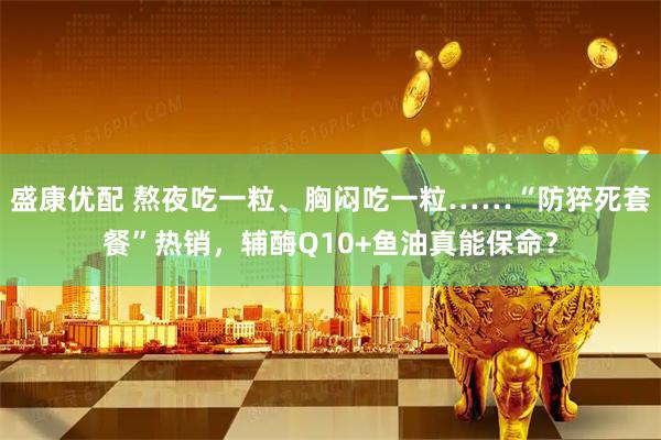 盛康优配 熬夜吃一粒、胸闷吃一粒……“防猝死套餐”热销，辅酶Q10+鱼油真能保命？