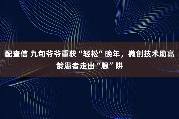 配查信 九旬爷爷重获“轻松”晚年，微创技术助高龄患者走出“腺”阱
