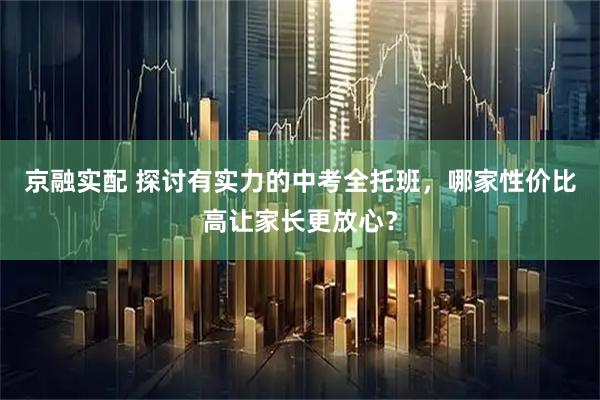 京融实配 探讨有实力的中考全托班，哪家性价比高让家长更放心？