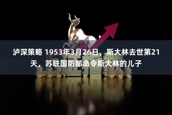 泸深策略 1953年3月26日，斯大林去世第21天，苏联国防部命令斯大林的儿子