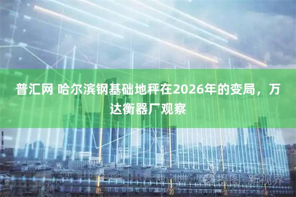 普汇网 哈尔滨钢基础地秤在2026年的变局，万达衡器厂观察