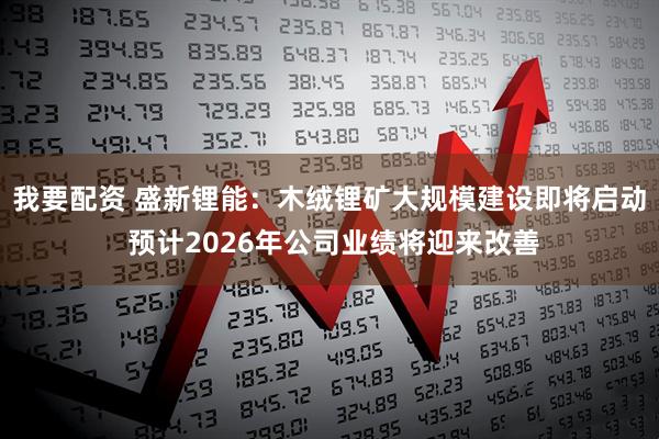 我要配资 盛新锂能：木绒锂矿大规模建设即将启动 预计2026年公司业绩将迎来改善