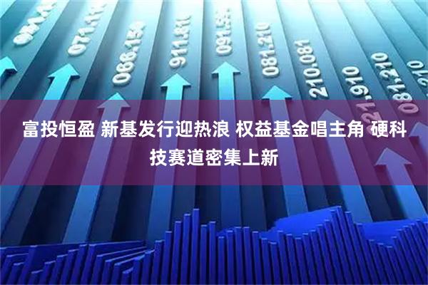 富投恒盈 新基发行迎热浪 权益基金唱主角 硬科技赛道密集上新