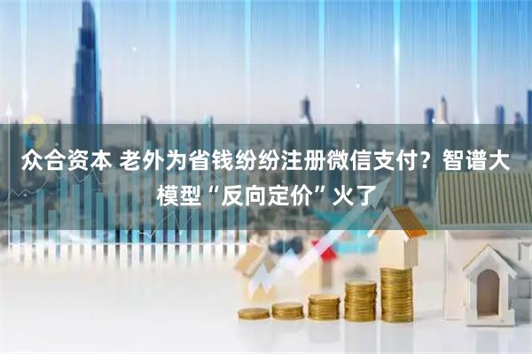 众合资本 老外为省钱纷纷注册微信支付？智谱大模型“反向定价”火了